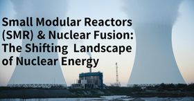 Small Modular Reactors (SMRs) & Nuclear Fusion: The Shifting Landscape of Nuclear Energy