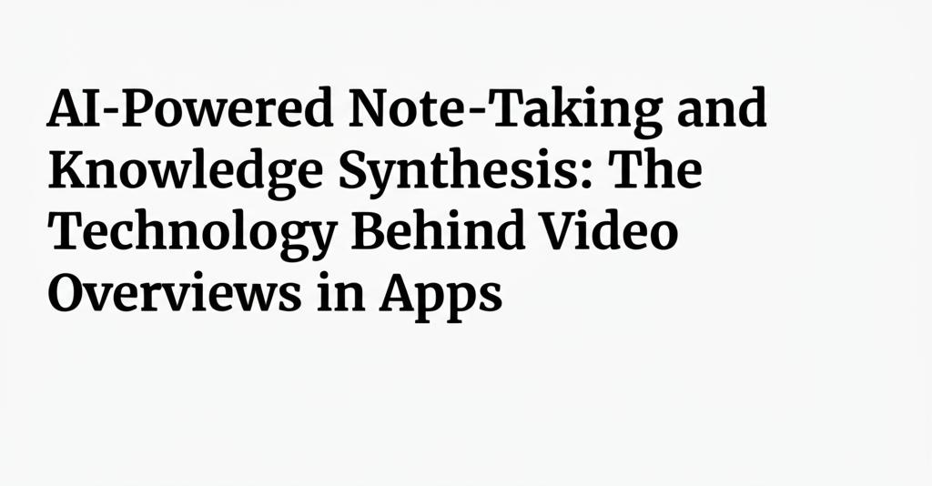 AI-Powered Note-Taking and Knowledge Synthesis: The Technology Behind Video Overviews in Apps