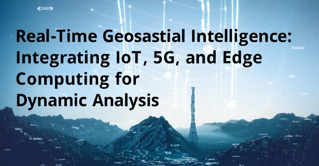 Real-Time Geospatial Intelligence: Integrating IoT, 5G, and Edge Computing for Dynamic Analysis