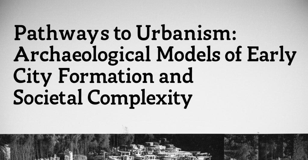 Pathways to Urbanism: Archaeological Models of Early City Formation and Societal Complexity
